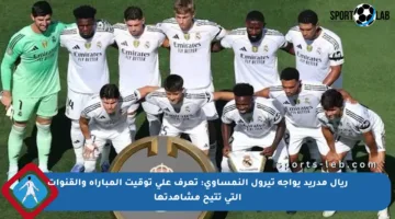 ريال مدريد يواجه تيرول النمساوي: تعرف على توقيت المباراة والقنوات التي تتيح مشاهدتها